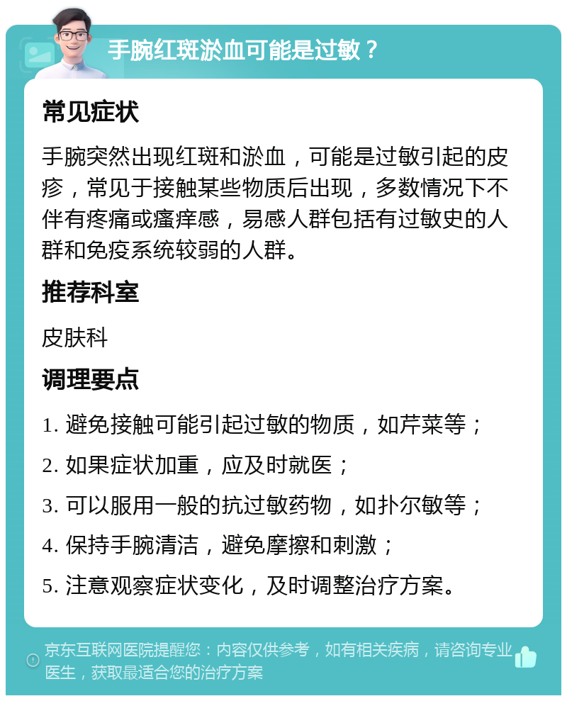 手腕红斑淤血可能是过敏？ 常见症状 手腕突然出现红斑和淤血，可能是过敏引起的皮疹，常见于接触某些物质后出现，多数情况下不伴有疼痛或瘙痒感，易感人群包括有过敏史的人群和免疫系统较弱的人群。 推荐科室 皮肤科 调理要点 1. 避免接触可能引起过敏的物质，如芹菜等； 2. 如果症状加重，应及时就医； 3. 可以服用一般的抗过敏药物，如扑尔敏等； 4. 保持手腕清洁，避免摩擦和刺激； 5. 注意观察症状变化，及时调整治疗方案。