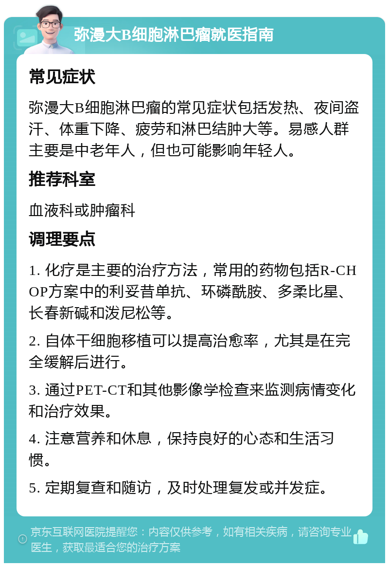 弥漫大B细胞淋巴瘤就医指南 常见症状 弥漫大B细胞淋巴瘤的常见症状包括发热、夜间盗汗、体重下降、疲劳和淋巴结肿大等。易感人群主要是中老年人，但也可能影响年轻人。 推荐科室 血液科或肿瘤科 调理要点 1. 化疗是主要的治疗方法，常用的药物包括R-CHOP方案中的利妥昔单抗、环磷酰胺、多柔比星、长春新碱和泼尼松等。 2. 自体干细胞移植可以提高治愈率，尤其是在完全缓解后进行。 3. 通过PET-CT和其他影像学检查来监测病情变化和治疗效果。 4. 注意营养和休息，保持良好的心态和生活习惯。 5. 定期复查和随访，及时处理复发或并发症。