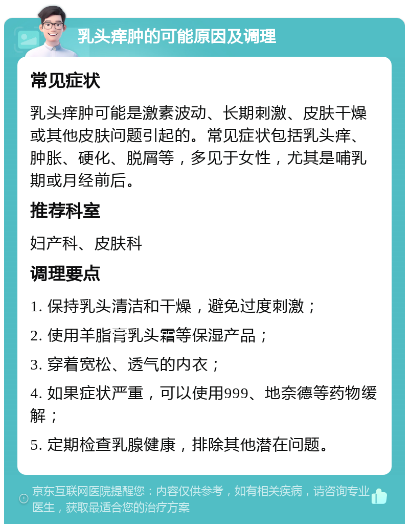 乳头痒肿的可能原因及调理 常见症状 乳头痒肿可能是激素波动、长期刺激、皮肤干燥或其他皮肤问题引起的。常见症状包括乳头痒、肿胀、硬化、脱屑等，多见于女性，尤其是哺乳期或月经前后。 推荐科室 妇产科、皮肤科 调理要点 1. 保持乳头清洁和干燥，避免过度刺激； 2. 使用羊脂膏乳头霜等保湿产品； 3. 穿着宽松、透气的内衣； 4. 如果症状严重，可以使用999、地奈德等药物缓解； 5. 定期检查乳腺健康，排除其他潜在问题。