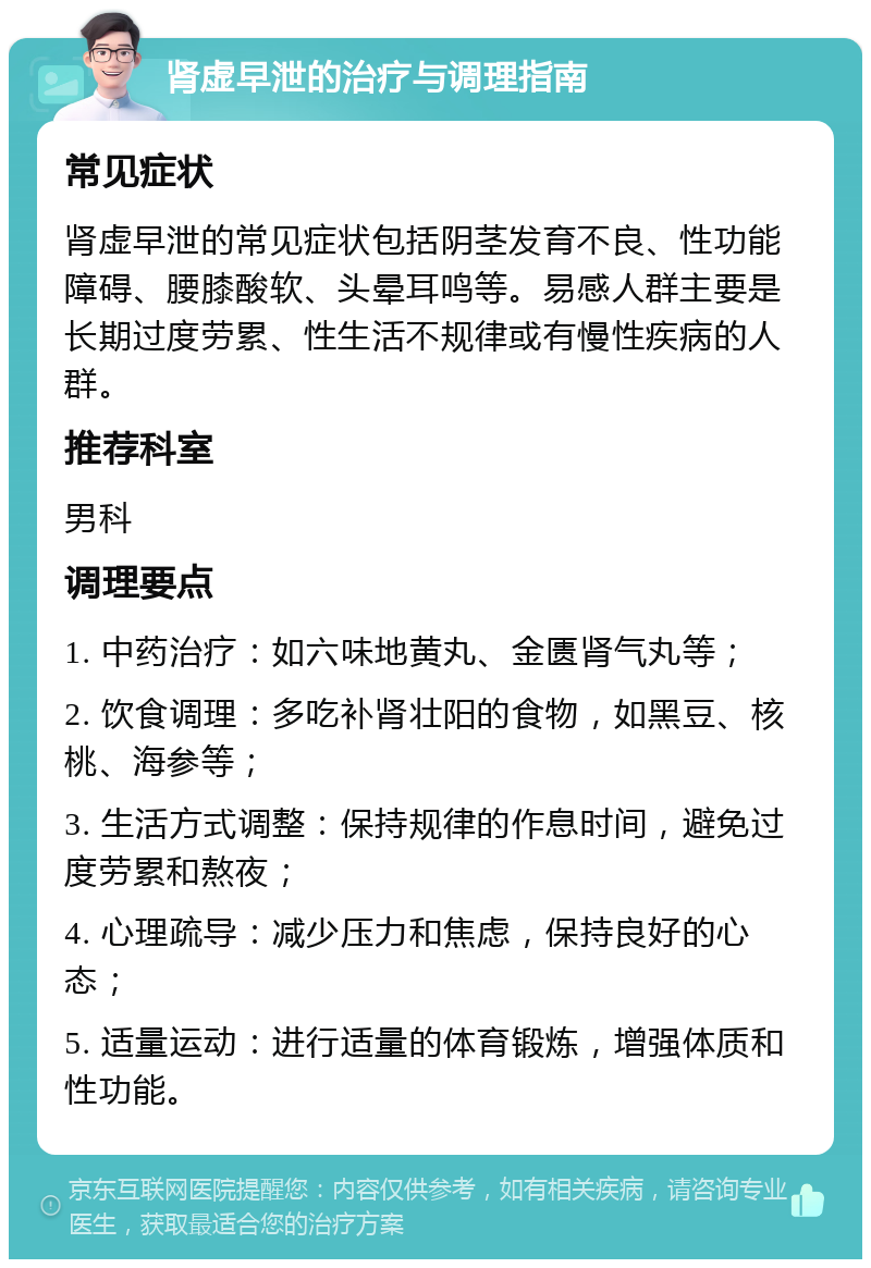 肾虚早泄的治疗与调理指南 常见症状 肾虚早泄的常见症状包括阴茎发育不良、性功能障碍、腰膝酸软、头晕耳鸣等。易感人群主要是长期过度劳累、性生活不规律或有慢性疾病的人群。 推荐科室 男科 调理要点 1. 中药治疗：如六味地黄丸、金匮肾气丸等； 2. 饮食调理：多吃补肾壮阳的食物，如黑豆、核桃、海参等； 3. 生活方式调整：保持规律的作息时间，避免过度劳累和熬夜； 4. 心理疏导：减少压力和焦虑，保持良好的心态； 5. 适量运动：进行适量的体育锻炼，增强体质和性功能。