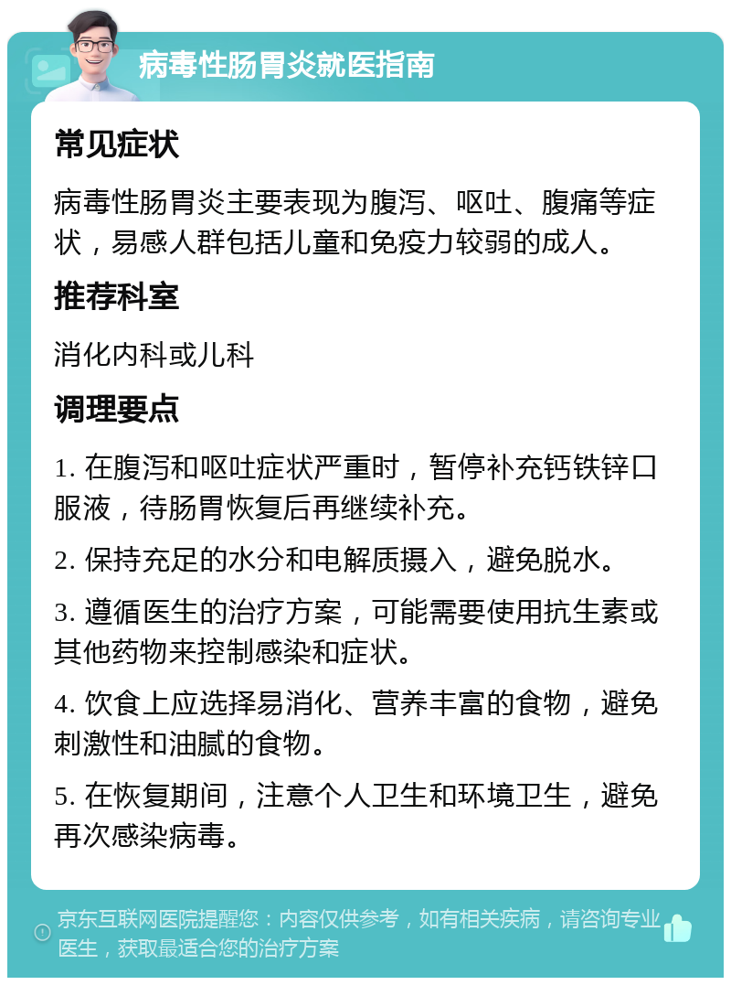 病毒性肠胃炎就医指南 常见症状 病毒性肠胃炎主要表现为腹泻、呕吐、腹痛等症状，易感人群包括儿童和免疫力较弱的成人。 推荐科室 消化内科或儿科 调理要点 1. 在腹泻和呕吐症状严重时，暂停补充钙铁锌口服液，待肠胃恢复后再继续补充。 2. 保持充足的水分和电解质摄入，避免脱水。 3. 遵循医生的治疗方案，可能需要使用抗生素或其他药物来控制感染和症状。 4. 饮食上应选择易消化、营养丰富的食物，避免刺激性和油腻的食物。 5. 在恢复期间，注意个人卫生和环境卫生，避免再次感染病毒。