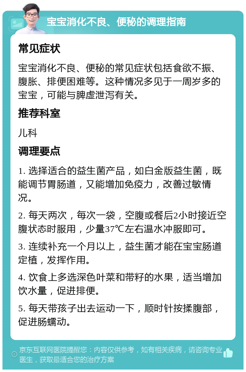 宝宝消化不良、便秘的调理指南 常见症状 宝宝消化不良、便秘的常见症状包括食欲不振、腹胀、排便困难等。这种情况多见于一周岁多的宝宝，可能与脾虚泄泻有关。 推荐科室 儿科 调理要点 1. 选择适合的益生菌产品，如白金版益生菌，既能调节胃肠道，又能增加免疫力，改善过敏情况。 2. 每天两次，每次一袋，空腹或餐后2小时接近空腹状态时服用，少量37℃左右温水冲服即可。 3. 连续补充一个月以上，益生菌才能在宝宝肠道定植，发挥作用。 4. 饮食上多选深色叶菜和带籽的水果，适当增加饮水量，促进排便。 5. 每天带孩子出去运动一下，顺时针按揉腹部，促进肠蠕动。