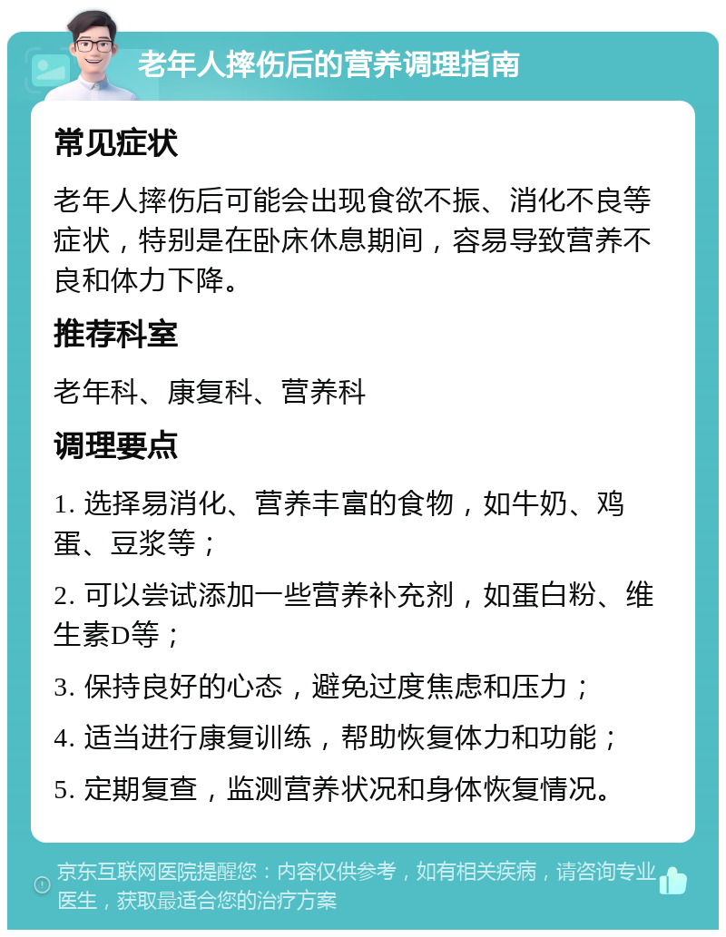 老年人摔伤后的营养调理指南 常见症状 老年人摔伤后可能会出现食欲不振、消化不良等症状，特别是在卧床休息期间，容易导致营养不良和体力下降。 推荐科室 老年科、康复科、营养科 调理要点 1. 选择易消化、营养丰富的食物，如牛奶、鸡蛋、豆浆等； 2. 可以尝试添加一些营养补充剂，如蛋白粉、维生素D等； 3. 保持良好的心态，避免过度焦虑和压力； 4. 适当进行康复训练，帮助恢复体力和功能； 5. 定期复查，监测营养状况和身体恢复情况。