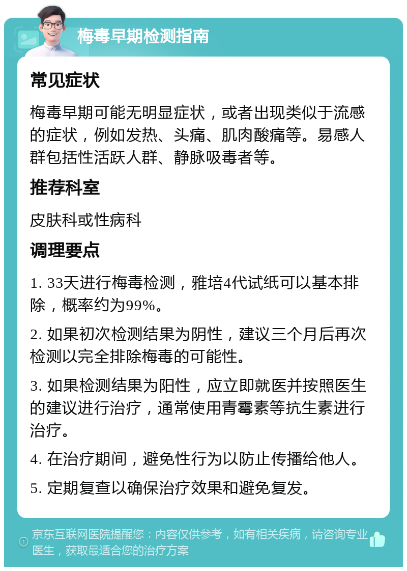 梅毒早期检测指南 常见症状 梅毒早期可能无明显症状，或者出现类似于流感的症状，例如发热、头痛、肌肉酸痛等。易感人群包括性活跃人群、静脉吸毒者等。 推荐科室 皮肤科或性病科 调理要点 1. 33天进行梅毒检测，雅培4代试纸可以基本排除，概率约为99%。 2. 如果初次检测结果为阴性，建议三个月后再次检测以完全排除梅毒的可能性。 3. 如果检测结果为阳性，应立即就医并按照医生的建议进行治疗，通常使用青霉素等抗生素进行治疗。 4. 在治疗期间，避免性行为以防止传播给他人。 5. 定期复查以确保治疗效果和避免复发。