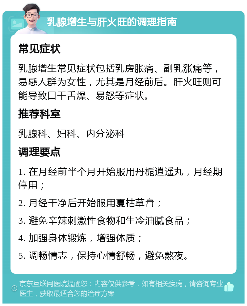 乳腺增生与肝火旺的调理指南 常见症状 乳腺增生常见症状包括乳房胀痛、副乳涨痛等，易感人群为女性，尤其是月经前后。肝火旺则可能导致口干舌燥、易怒等症状。 推荐科室 乳腺科、妇科、内分泌科 调理要点 1. 在月经前半个月开始服用丹栀逍遥丸，月经期停用； 2. 月经干净后开始服用夏枯草膏； 3. 避免辛辣刺激性食物和生冷油腻食品； 4. 加强身体锻炼，增强体质； 5. 调畅情志，保持心情舒畅，避免熬夜。