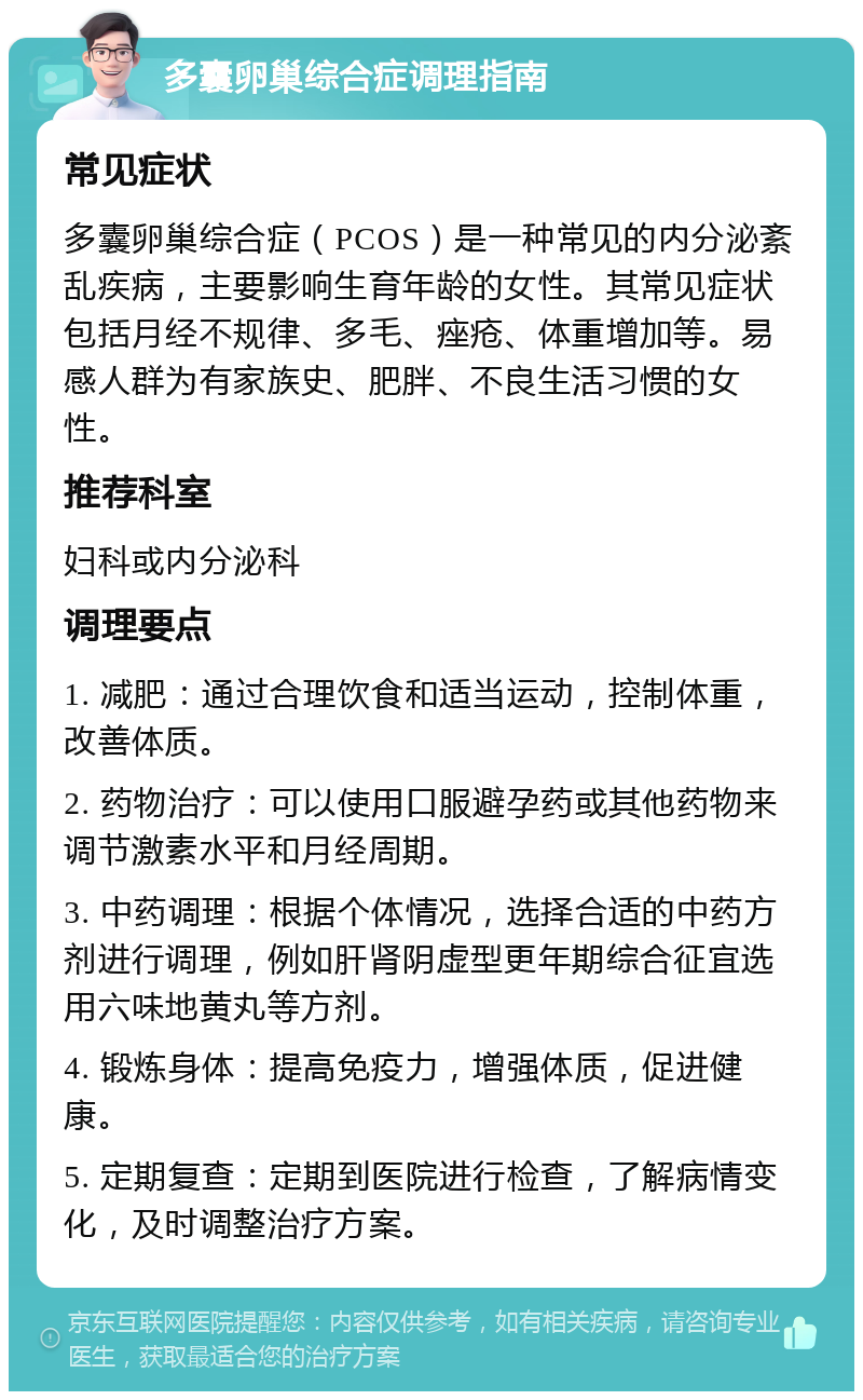 多囊卵巢综合症调理指南 常见症状 多囊卵巢综合症（PCOS）是一种常见的内分泌紊乱疾病，主要影响生育年龄的女性。其常见症状包括月经不规律、多毛、痤疮、体重增加等。易感人群为有家族史、肥胖、不良生活习惯的女性。 推荐科室 妇科或内分泌科 调理要点 1. 减肥：通过合理饮食和适当运动，控制体重，改善体质。 2. 药物治疗：可以使用口服避孕药或其他药物来调节激素水平和月经周期。 3. 中药调理：根据个体情况，选择合适的中药方剂进行调理，例如肝肾阴虚型更年期综合征宜选用六味地黄丸等方剂。 4. 锻炼身体：提高免疫力，增强体质，促进健康。 5. 定期复查：定期到医院进行检查，了解病情变化，及时调整治疗方案。