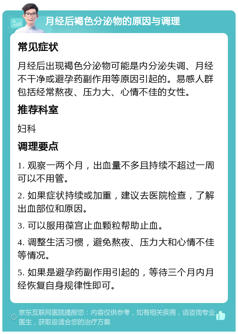 月经后褐色分泌物的原因与调理 常见症状 月经后出现褐色分泌物可能是内分泌失调、月经不干净或避孕药副作用等原因引起的。易感人群包括经常熬夜、压力大、心情不佳的女性。 推荐科室 妇科 调理要点 1. 观察一两个月，出血量不多且持续不超过一周可以不用管。 2. 如果症状持续或加重，建议去医院检查，了解出血部位和原因。 3. 可以服用葆宫止血颗粒帮助止血。 4. 调整生活习惯，避免熬夜、压力大和心情不佳等情况。 5. 如果是避孕药副作用引起的，等待三个月内月经恢复自身规律性即可。