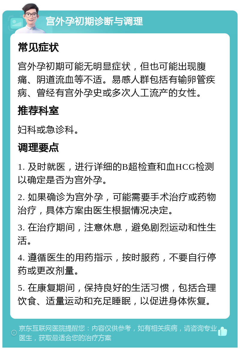 宫外孕初期诊断与调理 常见症状 宫外孕初期可能无明显症状，但也可能出现腹痛、阴道流血等不适。易感人群包括有输卵管疾病、曾经有宫外孕史或多次人工流产的女性。 推荐科室 妇科或急诊科。 调理要点 1. 及时就医，进行详细的B超检查和血HCG检测以确定是否为宫外孕。 2. 如果确诊为宫外孕，可能需要手术治疗或药物治疗，具体方案由医生根据情况决定。 3. 在治疗期间，注意休息，避免剧烈运动和性生活。 4. 遵循医生的用药指示，按时服药，不要自行停药或更改剂量。 5. 在康复期间，保持良好的生活习惯，包括合理饮食、适量运动和充足睡眠，以促进身体恢复。