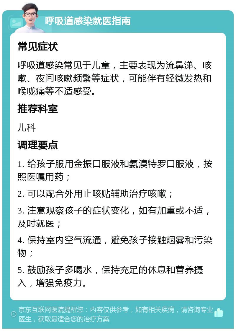 呼吸道感染就医指南 常见症状 呼吸道感染常见于儿童，主要表现为流鼻涕、咳嗽、夜间咳嗽频繁等症状，可能伴有轻微发热和喉咙痛等不适感受。 推荐科室 儿科 调理要点 1. 给孩子服用金振口服液和氨溴特罗口服液，按照医嘱用药； 2. 可以配合外用止咳贴辅助治疗咳嗽； 3. 注意观察孩子的症状变化，如有加重或不适，及时就医； 4. 保持室内空气流通，避免孩子接触烟雾和污染物； 5. 鼓励孩子多喝水，保持充足的休息和营养摄入，增强免疫力。