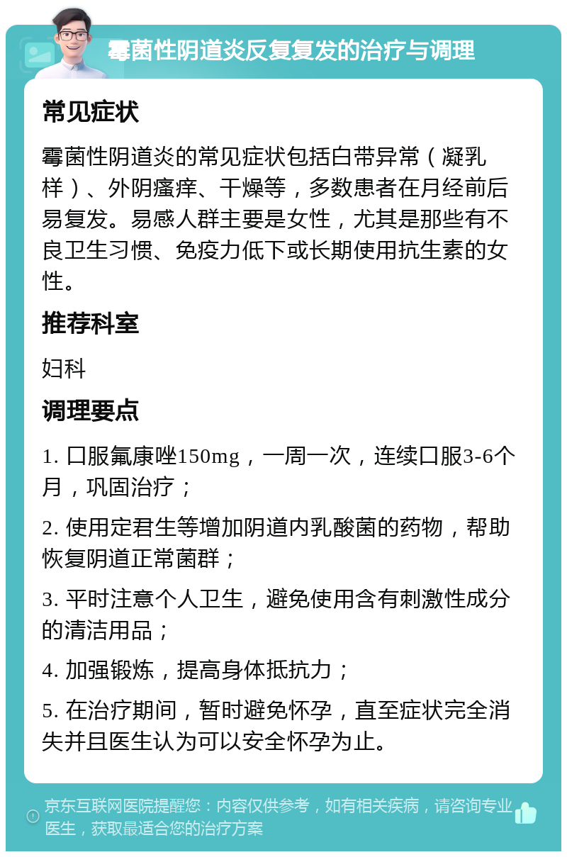 霉菌性阴道炎反复复发的治疗与调理 常见症状 霉菌性阴道炎的常见症状包括白带异常（凝乳样）、外阴瘙痒、干燥等，多数患者在月经前后易复发。易感人群主要是女性，尤其是那些有不良卫生习惯、免疫力低下或长期使用抗生素的女性。 推荐科室 妇科 调理要点 1. 口服氟康唑150mg，一周一次，连续口服3-6个月，巩固治疗； 2. 使用定君生等增加阴道内乳酸菌的药物，帮助恢复阴道正常菌群； 3. 平时注意个人卫生，避免使用含有刺激性成分的清洁用品； 4. 加强锻炼，提高身体抵抗力； 5. 在治疗期间，暂时避免怀孕，直至症状完全消失并且医生认为可以安全怀孕为止。