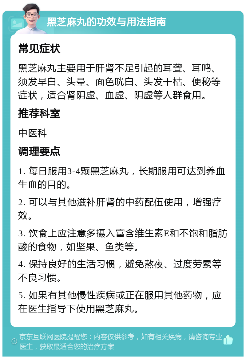 黑芝麻丸的功效与用法指南 常见症状 黑芝麻丸主要用于肝肾不足引起的耳聋、耳鸣、须发早白、头晕、面色晄白、头发干枯、便秘等症状，适合肾阴虚、血虚、阴虚等人群食用。 推荐科室 中医科 调理要点 1. 每日服用3-4颗黑芝麻丸，长期服用可达到养血生血的目的。 2. 可以与其他滋补肝肾的中药配伍使用，增强疗效。 3. 饮食上应注意多摄入富含维生素E和不饱和脂肪酸的食物，如坚果、鱼类等。 4. 保持良好的生活习惯，避免熬夜、过度劳累等不良习惯。 5. 如果有其他慢性疾病或正在服用其他药物，应在医生指导下使用黑芝麻丸。