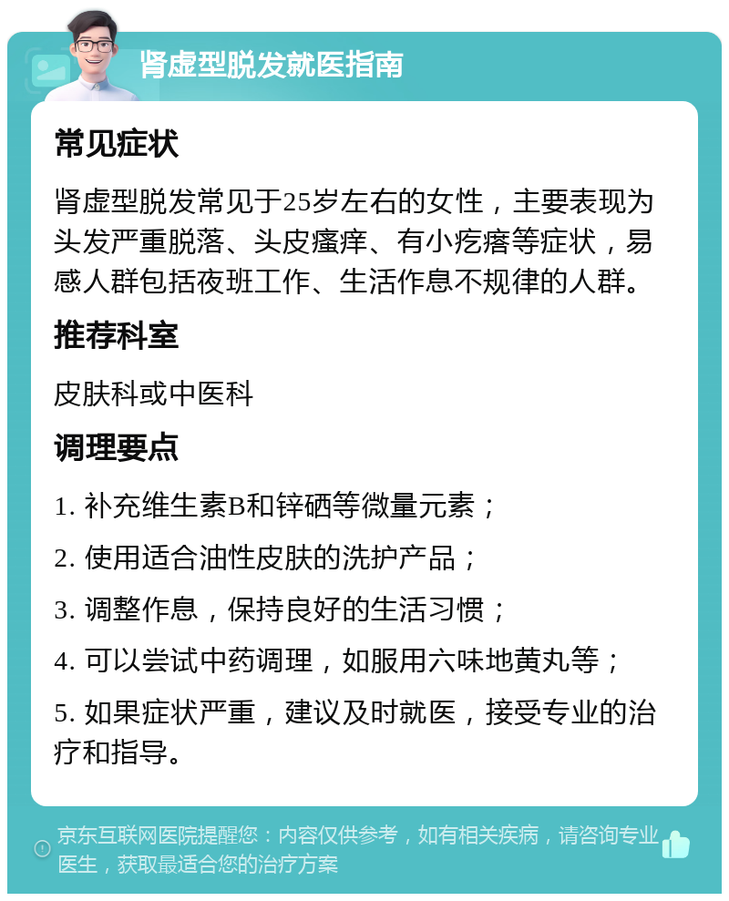 肾虚型脱发就医指南 常见症状 肾虚型脱发常见于25岁左右的女性，主要表现为头发严重脱落、头皮瘙痒、有小疙瘩等症状，易感人群包括夜班工作、生活作息不规律的人群。 推荐科室 皮肤科或中医科 调理要点 1. 补充维生素B和锌硒等微量元素； 2. 使用适合油性皮肤的洗护产品； 3. 调整作息，保持良好的生活习惯； 4. 可以尝试中药调理，如服用六味地黄丸等； 5. 如果症状严重，建议及时就医，接受专业的治疗和指导。