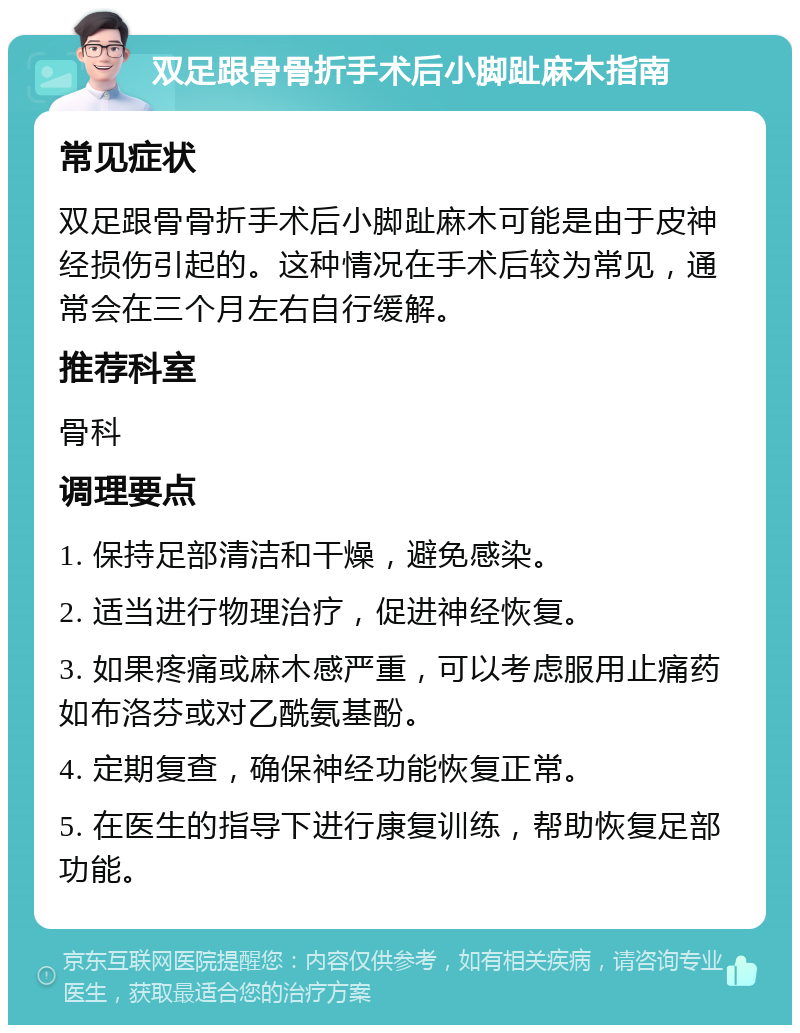 双足跟骨骨折手术后小脚趾麻木指南 常见症状 双足跟骨骨折手术后小脚趾麻木可能是由于皮神经损伤引起的。这种情况在手术后较为常见，通常会在三个月左右自行缓解。 推荐科室 骨科 调理要点 1. 保持足部清洁和干燥，避免感染。 2. 适当进行物理治疗，促进神经恢复。 3. 如果疼痛或麻木感严重，可以考虑服用止痛药如布洛芬或对乙酰氨基酚。 4. 定期复查，确保神经功能恢复正常。 5. 在医生的指导下进行康复训练，帮助恢复足部功能。