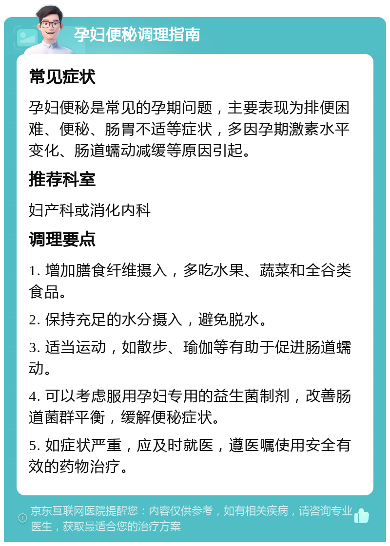 孕妇便秘调理指南 常见症状 孕妇便秘是常见的孕期问题，主要表现为排便困难、便秘、肠胃不适等症状，多因孕期激素水平变化、肠道蠕动减缓等原因引起。 推荐科室 妇产科或消化内科 调理要点 1. 增加膳食纤维摄入，多吃水果、蔬菜和全谷类食品。 2. 保持充足的水分摄入，避免脱水。 3. 适当运动，如散步、瑜伽等有助于促进肠道蠕动。 4. 可以考虑服用孕妇专用的益生菌制剂，改善肠道菌群平衡，缓解便秘症状。 5. 如症状严重，应及时就医，遵医嘱使用安全有效的药物治疗。