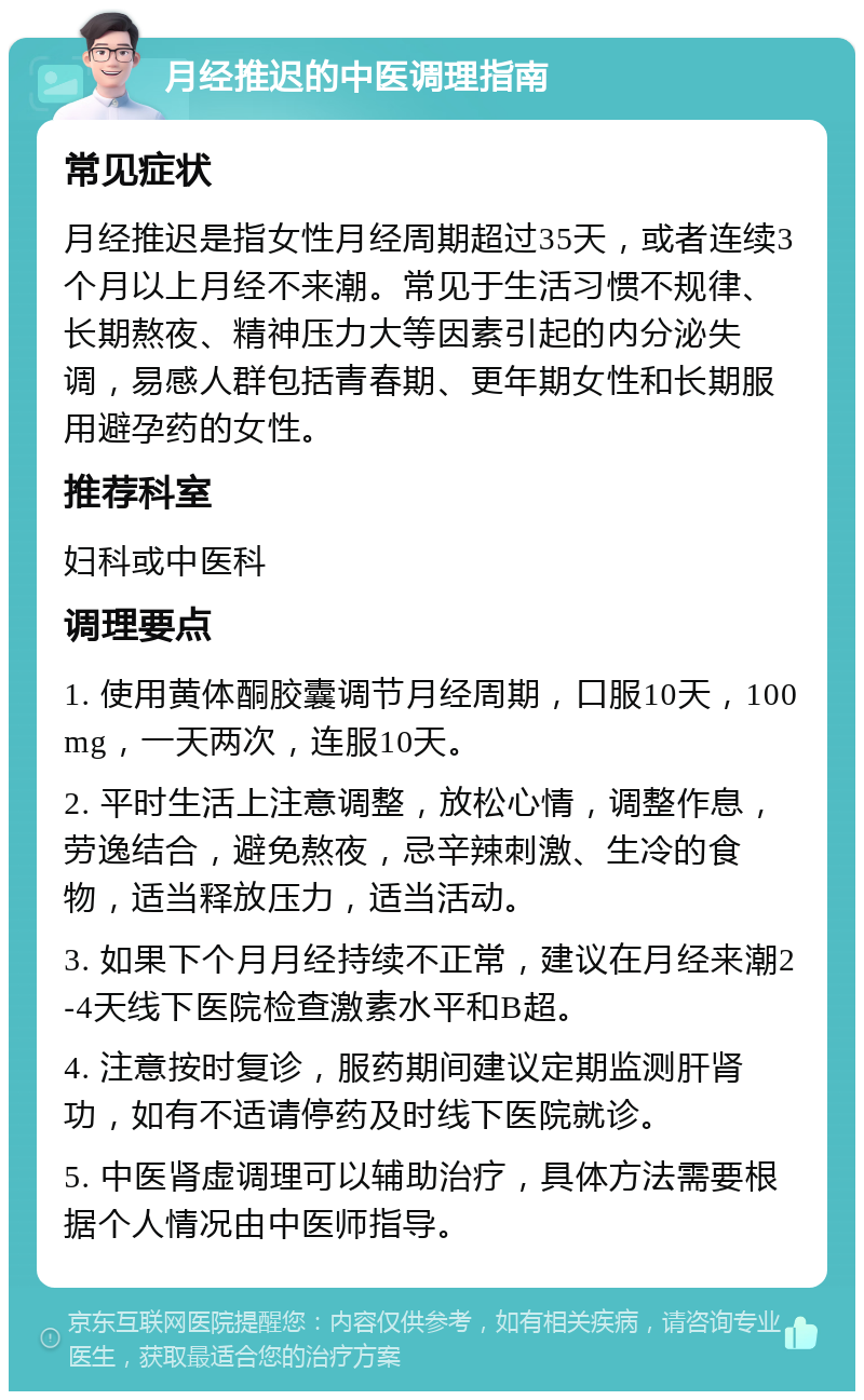 月经推迟的中医调理指南 常见症状 月经推迟是指女性月经周期超过35天，或者连续3个月以上月经不来潮。常见于生活习惯不规律、长期熬夜、精神压力大等因素引起的内分泌失调，易感人群包括青春期、更年期女性和长期服用避孕药的女性。 推荐科室 妇科或中医科 调理要点 1. 使用黄体酮胶囊调节月经周期，口服10天，100mg，一天两次，连服10天。 2. 平时生活上注意调整，放松心情，调整作息，劳逸结合，避免熬夜，忌辛辣刺激、生冷的食物，适当释放压力，适当活动。 3. 如果下个月月经持续不正常，建议在月经来潮2-4天线下医院检查激素水平和B超。 4. 注意按时复诊，服药期间建议定期监测肝肾功，如有不适请停药及时线下医院就诊。 5. 中医肾虚调理可以辅助治疗，具体方法需要根据个人情况由中医师指导。