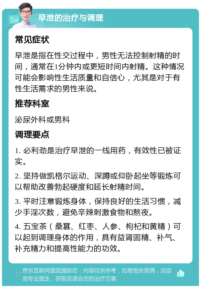 早泄的治疗与调理 常见症状 早泄是指在性交过程中，男性无法控制射精的时间，通常在1分钟内或更短时间内射精。这种情况可能会影响性生活质量和自信心，尤其是对于有性生活需求的男性来说。 推荐科室 泌尿外科或男科 调理要点 1. 必利劲是治疗早泄的一线用药，有效性已被证实。 2. 坚持做凯格尔运动、深蹲或仰卧起坐等锻炼可以帮助改善勃起硬度和延长射精时间。 3. 平时注意锻炼身体，保持良好的生活习惯，减少手淫次数，避免辛辣刺激食物和熬夜。 4. 五宝茶（桑葚、红枣、人参、枸杞和黄精）可以起到调理身体的作用，具有益肾固精、补气、补充精力和提高性能力的功效。