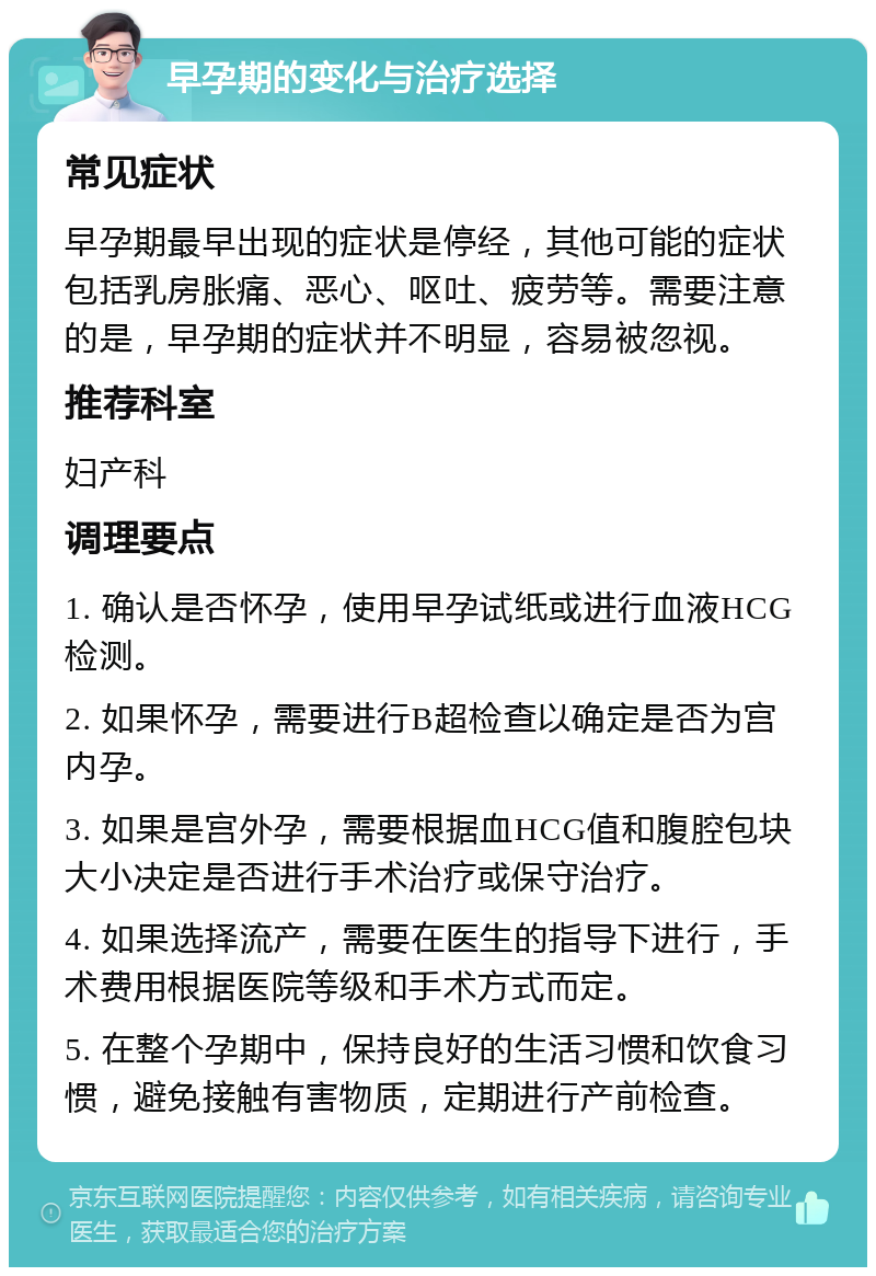 早孕期的变化与治疗选择 常见症状 早孕期最早出现的症状是停经，其他可能的症状包括乳房胀痛、恶心、呕吐、疲劳等。需要注意的是，早孕期的症状并不明显，容易被忽视。 推荐科室 妇产科 调理要点 1. 确认是否怀孕，使用早孕试纸或进行血液HCG检测。 2. 如果怀孕，需要进行B超检查以确定是否为宫内孕。 3. 如果是宫外孕，需要根据血HCG值和腹腔包块大小决定是否进行手术治疗或保守治疗。 4. 如果选择流产，需要在医生的指导下进行，手术费用根据医院等级和手术方式而定。 5. 在整个孕期中，保持良好的生活习惯和饮食习惯，避免接触有害物质，定期进行产前检查。