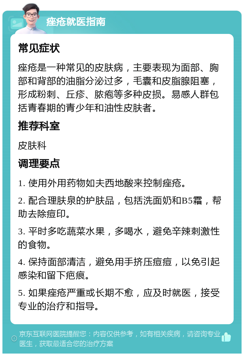 痤疮就医指南 常见症状 痤疮是一种常见的皮肤病，主要表现为面部、胸部和背部的油脂分泌过多，毛囊和皮脂腺阻塞，形成粉刺、丘疹、脓疱等多种皮损。易感人群包括青春期的青少年和油性皮肤者。 推荐科室 皮肤科 调理要点 1. 使用外用药物如夫西地酸来控制痤疮。 2. 配合理肤泉的护肤品，包括洗面奶和B5霜，帮助去除痘印。 3. 平时多吃蔬菜水果，多喝水，避免辛辣刺激性的食物。 4. 保持面部清洁，避免用手挤压痘痘，以免引起感染和留下疤痕。 5. 如果痤疮严重或长期不愈，应及时就医，接受专业的治疗和指导。