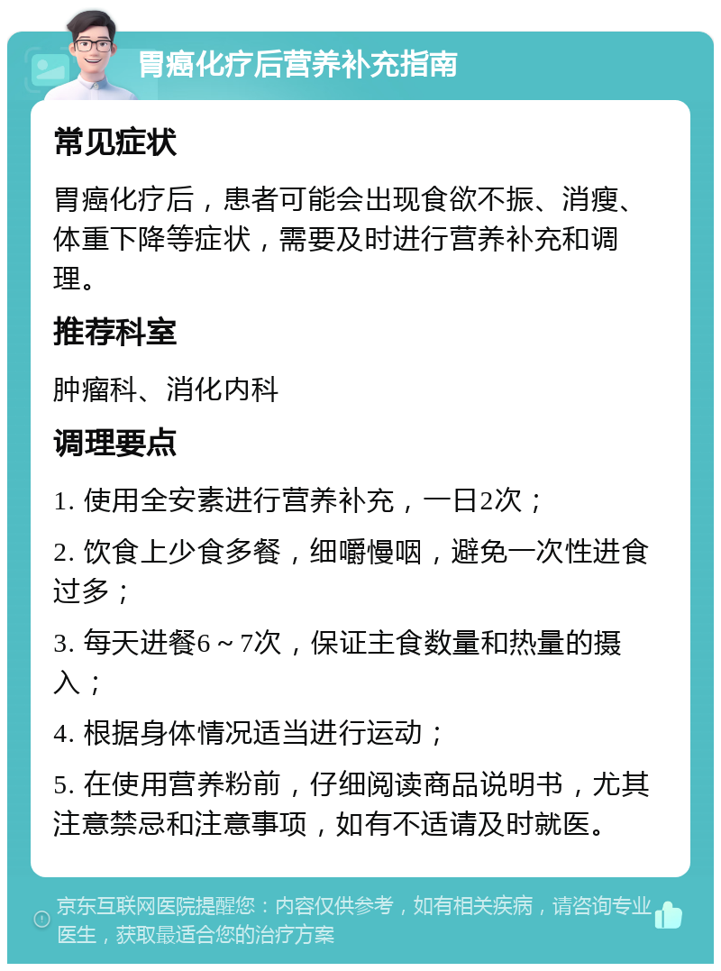 胃癌化疗后营养补充指南 常见症状 胃癌化疗后，患者可能会出现食欲不振、消瘦、体重下降等症状，需要及时进行营养补充和调理。 推荐科室 肿瘤科、消化内科 调理要点 1. 使用全安素进行营养补充，一日2次； 2. 饮食上少食多餐，细嚼慢咽，避免一次性进食过多； 3. 每天进餐6～7次，保证主食数量和热量的摄入； 4. 根据身体情况适当进行运动； 5. 在使用营养粉前，仔细阅读商品说明书，尤其注意禁忌和注意事项，如有不适请及时就医。