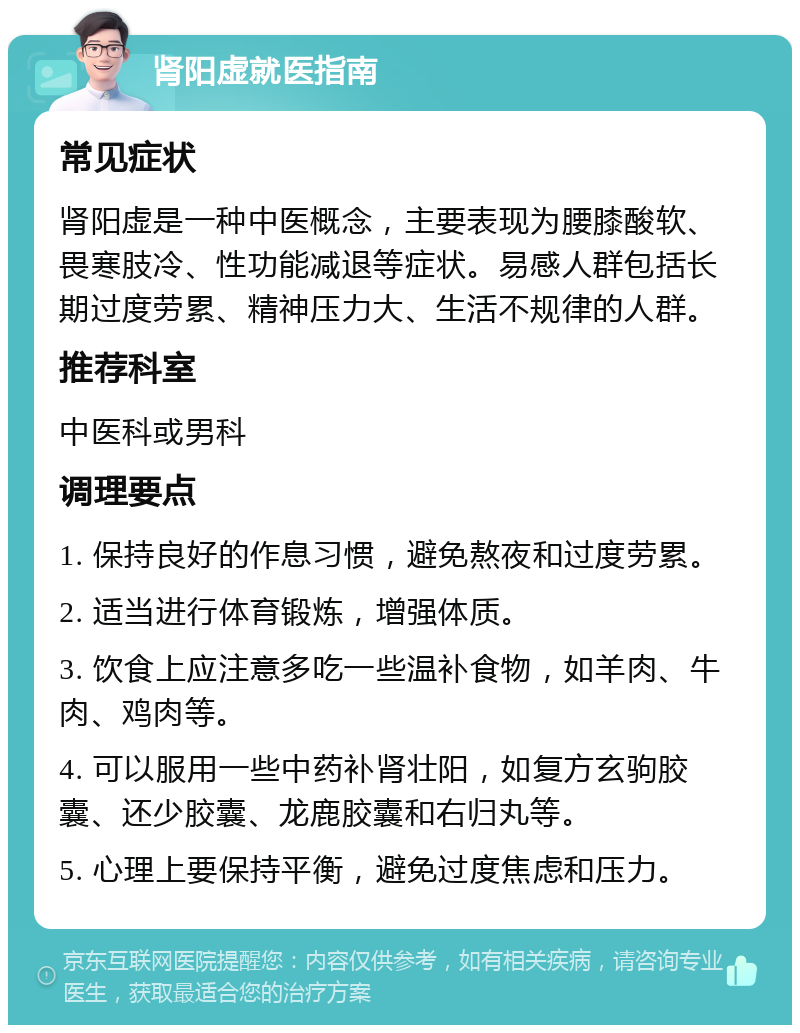 肾阳虚就医指南 常见症状 肾阳虚是一种中医概念，主要表现为腰膝酸软、畏寒肢冷、性功能减退等症状。易感人群包括长期过度劳累、精神压力大、生活不规律的人群。 推荐科室 中医科或男科 调理要点 1. 保持良好的作息习惯，避免熬夜和过度劳累。 2. 适当进行体育锻炼，增强体质。 3. 饮食上应注意多吃一些温补食物，如羊肉、牛肉、鸡肉等。 4. 可以服用一些中药补肾壮阳，如复方玄驹胶囊、还少胶囊、龙鹿胶囊和右归丸等。 5. 心理上要保持平衡，避免过度焦虑和压力。