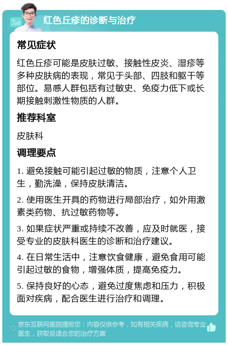 红色丘疹的诊断与治疗 常见症状 红色丘疹可能是皮肤过敏、接触性皮炎、湿疹等多种皮肤病的表现，常见于头部、四肢和躯干等部位。易感人群包括有过敏史、免疫力低下或长期接触刺激性物质的人群。 推荐科室 皮肤科 调理要点 1. 避免接触可能引起过敏的物质，注意个人卫生，勤洗澡，保持皮肤清洁。 2. 使用医生开具的药物进行局部治疗，如外用激素类药物、抗过敏药物等。 3. 如果症状严重或持续不改善，应及时就医，接受专业的皮肤科医生的诊断和治疗建议。 4. 在日常生活中，注意饮食健康，避免食用可能引起过敏的食物，增强体质，提高免疫力。 5. 保持良好的心态，避免过度焦虑和压力，积极面对疾病，配合医生进行治疗和调理。