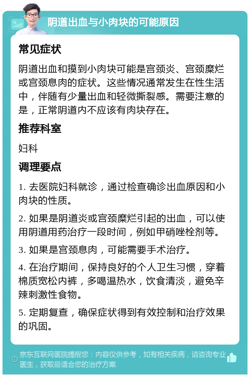 阴道出血与小肉块的可能原因 常见症状 阴道出血和摸到小肉块可能是宫颈炎、宫颈糜烂或宫颈息肉的症状。这些情况通常发生在性生活中，伴随有少量出血和轻微撕裂感。需要注意的是，正常阴道内不应该有肉块存在。 推荐科室 妇科 调理要点 1. 去医院妇科就诊，通过检查确诊出血原因和小肉块的性质。 2. 如果是阴道炎或宫颈糜烂引起的出血，可以使用阴道用药治疗一段时间，例如甲硝唑栓剂等。 3. 如果是宫颈息肉，可能需要手术治疗。 4. 在治疗期间，保持良好的个人卫生习惯，穿着棉质宽松内裤，多喝温热水，饮食清淡，避免辛辣刺激性食物。 5. 定期复查，确保症状得到有效控制和治疗效果的巩固。