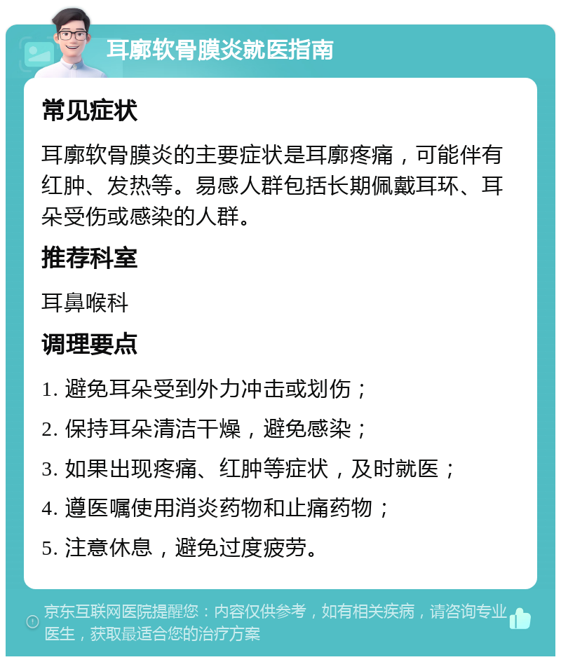 耳廓软骨膜炎就医指南 常见症状 耳廓软骨膜炎的主要症状是耳廓疼痛，可能伴有红肿、发热等。易感人群包括长期佩戴耳环、耳朵受伤或感染的人群。 推荐科室 耳鼻喉科 调理要点 1. 避免耳朵受到外力冲击或划伤； 2. 保持耳朵清洁干燥，避免感染； 3. 如果出现疼痛、红肿等症状，及时就医； 4. 遵医嘱使用消炎药物和止痛药物； 5. 注意休息，避免过度疲劳。