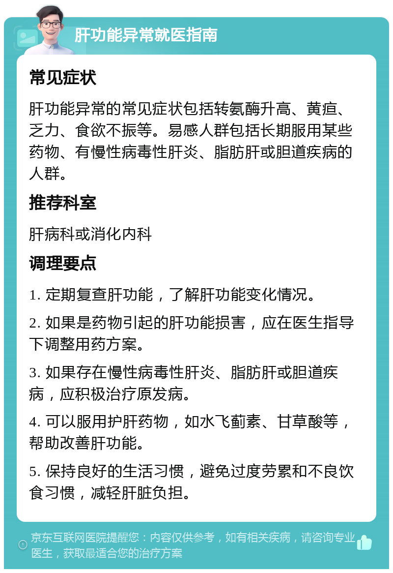 肝功能异常就医指南 常见症状 肝功能异常的常见症状包括转氨酶升高、黄疸、乏力、食欲不振等。易感人群包括长期服用某些药物、有慢性病毒性肝炎、脂肪肝或胆道疾病的人群。 推荐科室 肝病科或消化内科 调理要点 1. 定期复查肝功能，了解肝功能变化情况。 2. 如果是药物引起的肝功能损害，应在医生指导下调整用药方案。 3. 如果存在慢性病毒性肝炎、脂肪肝或胆道疾病，应积极治疗原发病。 4. 可以服用护肝药物，如水飞蓟素、甘草酸等，帮助改善肝功能。 5. 保持良好的生活习惯，避免过度劳累和不良饮食习惯，减轻肝脏负担。