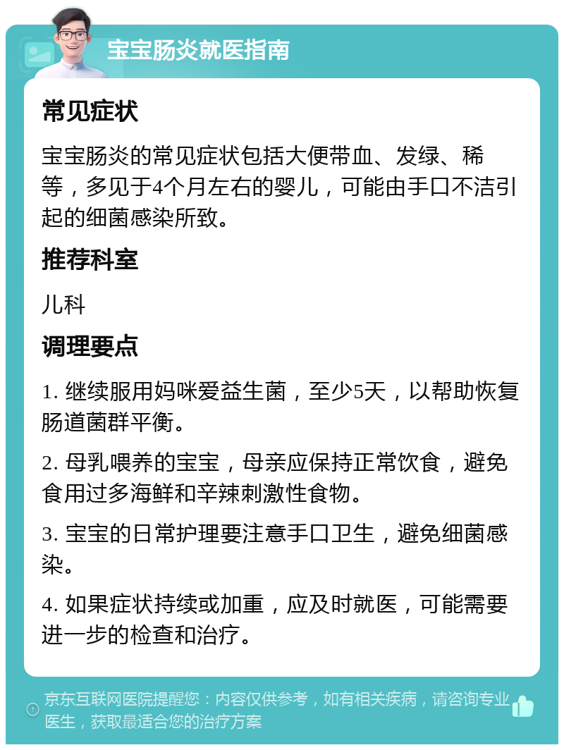 宝宝肠炎就医指南 常见症状 宝宝肠炎的常见症状包括大便带血、发绿、稀等，多见于4个月左右的婴儿，可能由手口不洁引起的细菌感染所致。 推荐科室 儿科 调理要点 1. 继续服用妈咪爱益生菌，至少5天，以帮助恢复肠道菌群平衡。 2. 母乳喂养的宝宝，母亲应保持正常饮食，避免食用过多海鲜和辛辣刺激性食物。 3. 宝宝的日常护理要注意手口卫生，避免细菌感染。 4. 如果症状持续或加重，应及时就医，可能需要进一步的检查和治疗。