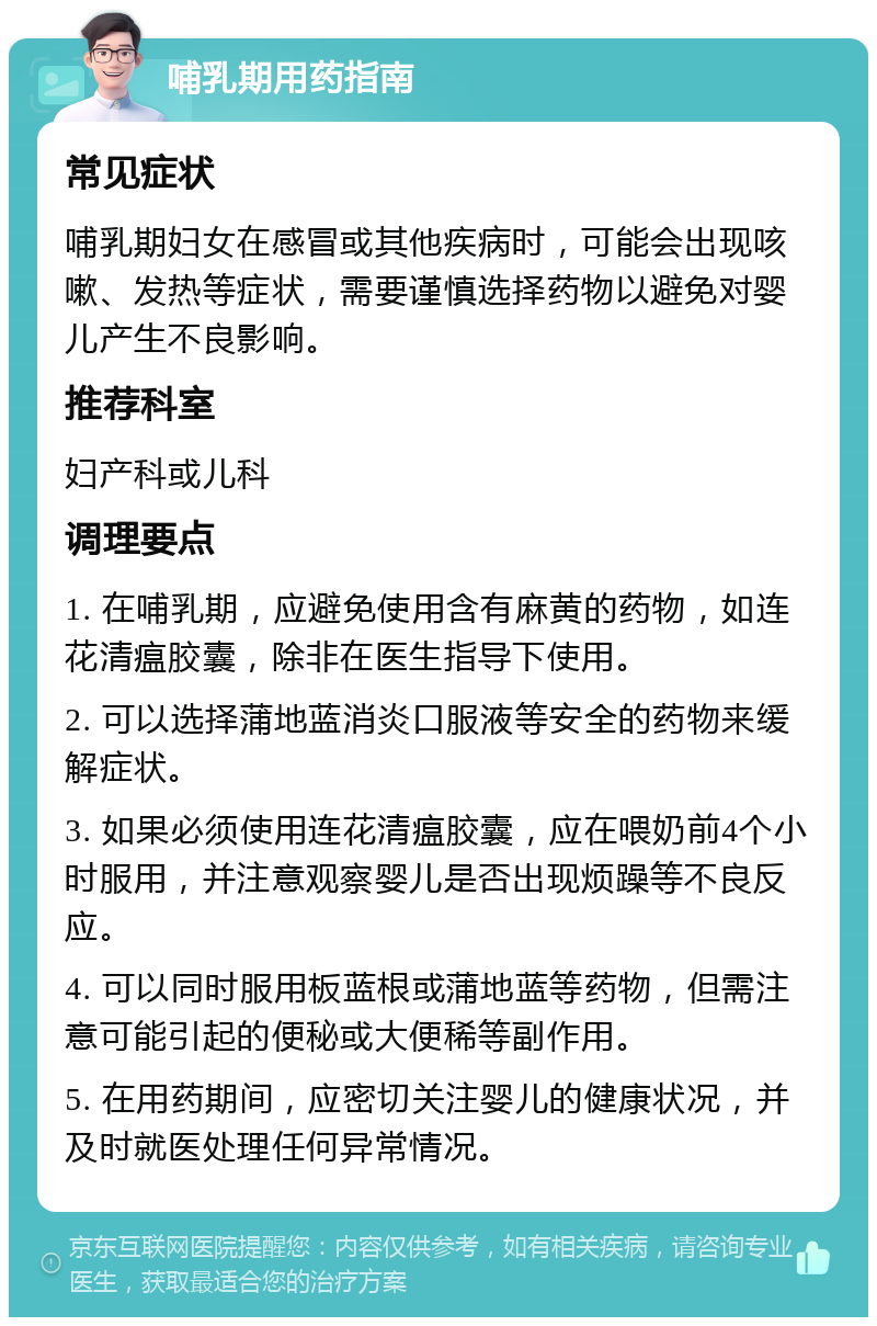 哺乳期用药指南 常见症状 哺乳期妇女在感冒或其他疾病时，可能会出现咳嗽、发热等症状，需要谨慎选择药物以避免对婴儿产生不良影响。 推荐科室 妇产科或儿科 调理要点 1. 在哺乳期，应避免使用含有麻黄的药物，如连花清瘟胶囊，除非在医生指导下使用。 2. 可以选择蒲地蓝消炎口服液等安全的药物来缓解症状。 3. 如果必须使用连花清瘟胶囊，应在喂奶前4个小时服用，并注意观察婴儿是否出现烦躁等不良反应。 4. 可以同时服用板蓝根或蒲地蓝等药物，但需注意可能引起的便秘或大便稀等副作用。 5. 在用药期间，应密切关注婴儿的健康状况，并及时就医处理任何异常情况。