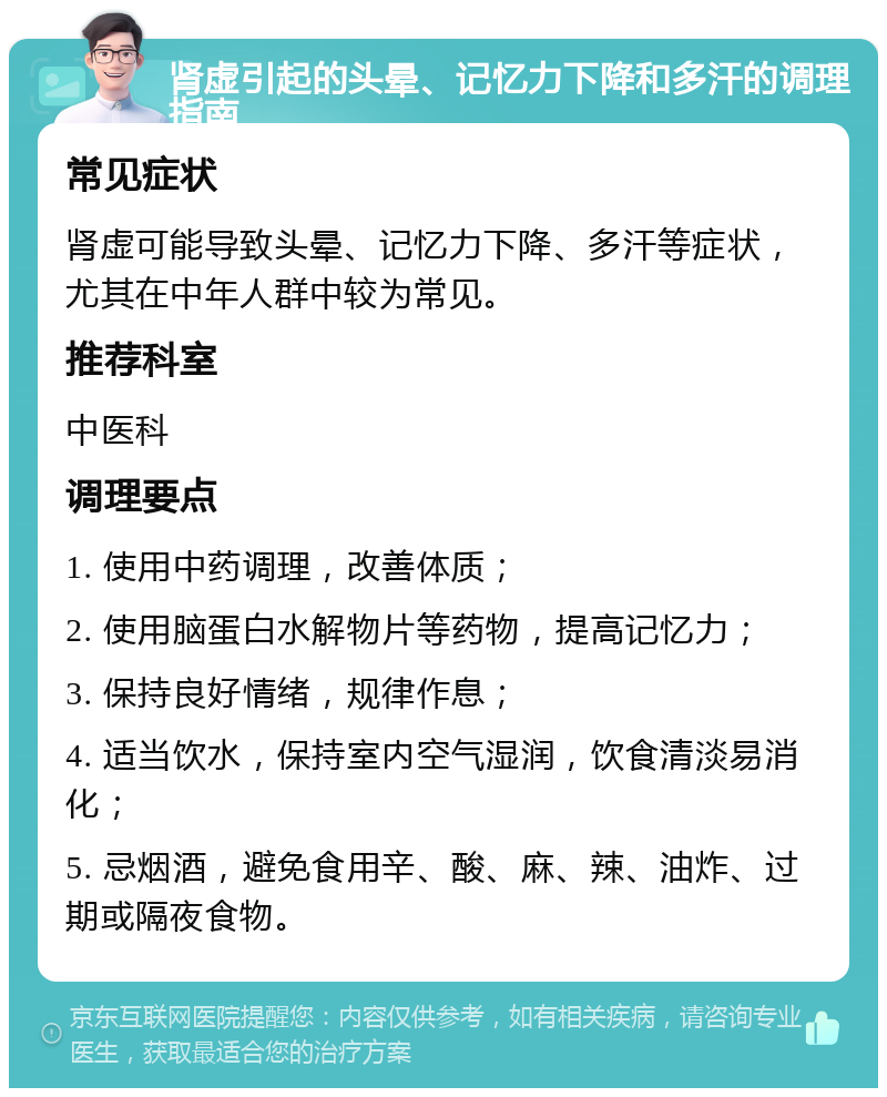 肾虚引起的头晕、记忆力下降和多汗的调理指南 常见症状 肾虚可能导致头晕、记忆力下降、多汗等症状，尤其在中年人群中较为常见。 推荐科室 中医科 调理要点 1. 使用中药调理，改善体质； 2. 使用脑蛋白水解物片等药物，提高记忆力； 3. 保持良好情绪，规律作息； 4. 适当饮水，保持室内空气湿润，饮食清淡易消化； 5. 忌烟酒，避免食用辛、酸、麻、辣、油炸、过期或隔夜食物。