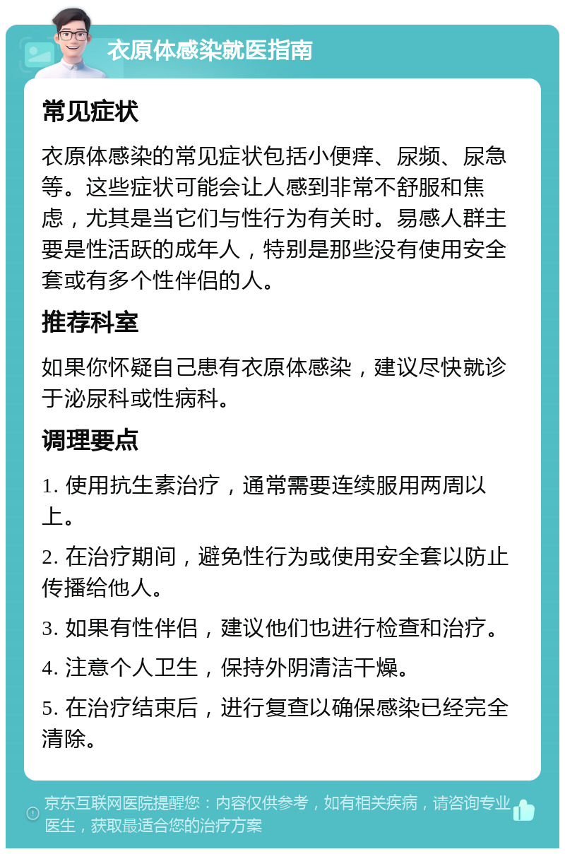 衣原体感染就医指南 常见症状 衣原体感染的常见症状包括小便痒、尿频、尿急等。这些症状可能会让人感到非常不舒服和焦虑，尤其是当它们与性行为有关时。易感人群主要是性活跃的成年人，特别是那些没有使用安全套或有多个性伴侣的人。 推荐科室 如果你怀疑自己患有衣原体感染，建议尽快就诊于泌尿科或性病科。 调理要点 1. 使用抗生素治疗，通常需要连续服用两周以上。 2. 在治疗期间，避免性行为或使用安全套以防止传播给他人。 3. 如果有性伴侣，建议他们也进行检查和治疗。 4. 注意个人卫生，保持外阴清洁干燥。 5. 在治疗结束后，进行复查以确保感染已经完全清除。