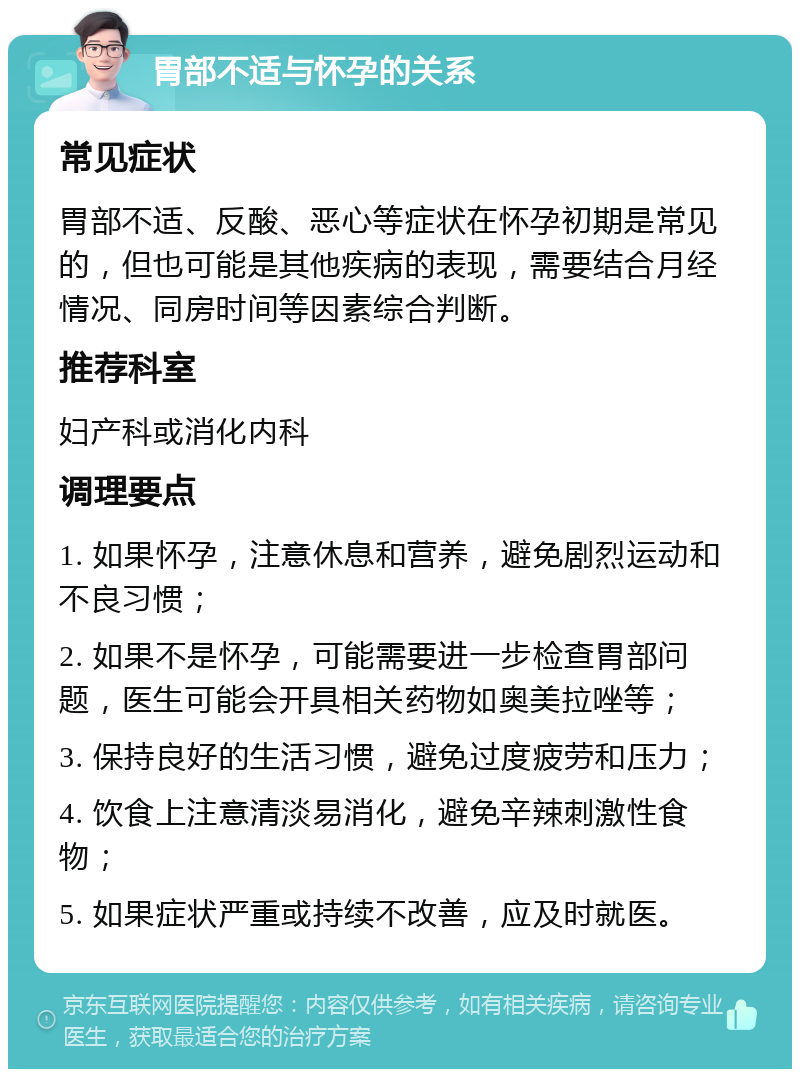 胃部不适与怀孕的关系 常见症状 胃部不适、反酸、恶心等症状在怀孕初期是常见的，但也可能是其他疾病的表现，需要结合月经情况、同房时间等因素综合判断。 推荐科室 妇产科或消化内科 调理要点 1. 如果怀孕，注意休息和营养，避免剧烈运动和不良习惯； 2. 如果不是怀孕，可能需要进一步检查胃部问题，医生可能会开具相关药物如奥美拉唑等； 3. 保持良好的生活习惯，避免过度疲劳和压力； 4. 饮食上注意清淡易消化，避免辛辣刺激性食物； 5. 如果症状严重或持续不改善，应及时就医。