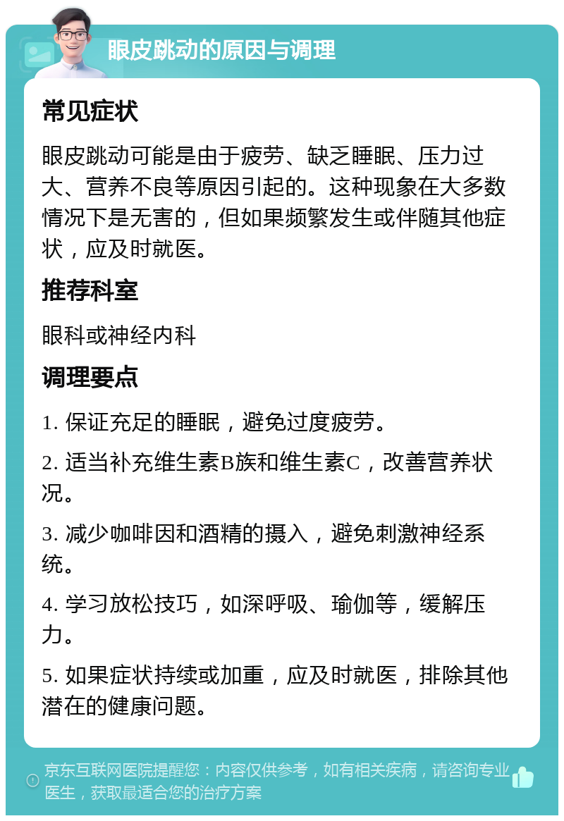 眼皮跳动的原因与调理 常见症状 眼皮跳动可能是由于疲劳、缺乏睡眠、压力过大、营养不良等原因引起的。这种现象在大多数情况下是无害的，但如果频繁发生或伴随其他症状，应及时就医。 推荐科室 眼科或神经内科 调理要点 1. 保证充足的睡眠，避免过度疲劳。 2. 适当补充维生素B族和维生素C，改善营养状况。 3. 减少咖啡因和酒精的摄入，避免刺激神经系统。 4. 学习放松技巧，如深呼吸、瑜伽等，缓解压力。 5. 如果症状持续或加重，应及时就医，排除其他潜在的健康问题。