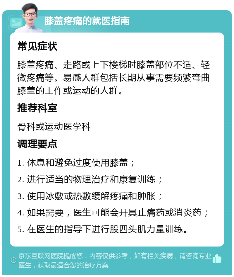 膝盖疼痛的就医指南 常见症状 膝盖疼痛、走路或上下楼梯时膝盖部位不适、轻微疼痛等。易感人群包括长期从事需要频繁弯曲膝盖的工作或运动的人群。 推荐科室 骨科或运动医学科 调理要点 1. 休息和避免过度使用膝盖； 2. 进行适当的物理治疗和康复训练； 3. 使用冰敷或热敷缓解疼痛和肿胀； 4. 如果需要，医生可能会开具止痛药或消炎药； 5. 在医生的指导下进行股四头肌力量训练。