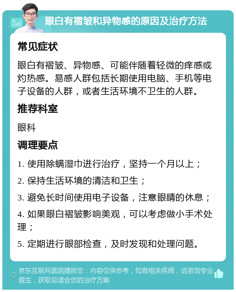 眼白有褶皱和异物感的原因及治疗方法 常见症状 眼白有褶皱、异物感、可能伴随着轻微的痒感或灼热感。易感人群包括长期使用电脑、手机等电子设备的人群，或者生活环境不卫生的人群。 推荐科室 眼科 调理要点 1. 使用除螨湿巾进行治疗，坚持一个月以上； 2. 保持生活环境的清洁和卫生； 3. 避免长时间使用电子设备，注意眼睛的休息； 4. 如果眼白褶皱影响美观，可以考虑做小手术处理； 5. 定期进行眼部检查，及时发现和处理问题。