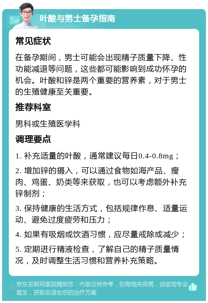 叶酸与男士备孕指南 常见症状 在备孕期间，男士可能会出现精子质量下降、性功能减退等问题，这些都可能影响到成功怀孕的机会。叶酸和锌是两个重要的营养素，对于男士的生殖健康至关重要。 推荐科室 男科或生殖医学科 调理要点 1. 补充适量的叶酸，通常建议每日0.4-0.8mg； 2. 增加锌的摄入，可以通过食物如海产品、瘦肉、鸡蛋、奶类等来获取，也可以考虑额外补充锌制剂； 3. 保持健康的生活方式，包括规律作息、适量运动、避免过度疲劳和压力； 4. 如果有吸烟或饮酒习惯，应尽量戒除或减少； 5. 定期进行精液检查，了解自己的精子质量情况，及时调整生活习惯和营养补充策略。