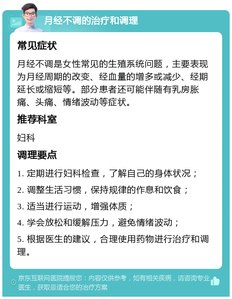 月经不调的治疗和调理 常见症状 月经不调是女性常见的生殖系统问题，主要表现为月经周期的改变、经血量的增多或减少、经期延长或缩短等。部分患者还可能伴随有乳房胀痛、头痛、情绪波动等症状。 推荐科室 妇科 调理要点 1. 定期进行妇科检查，了解自己的身体状况； 2. 调整生活习惯，保持规律的作息和饮食； 3. 适当进行运动，增强体质； 4. 学会放松和缓解压力，避免情绪波动； 5. 根据医生的建议，合理使用药物进行治疗和调理。