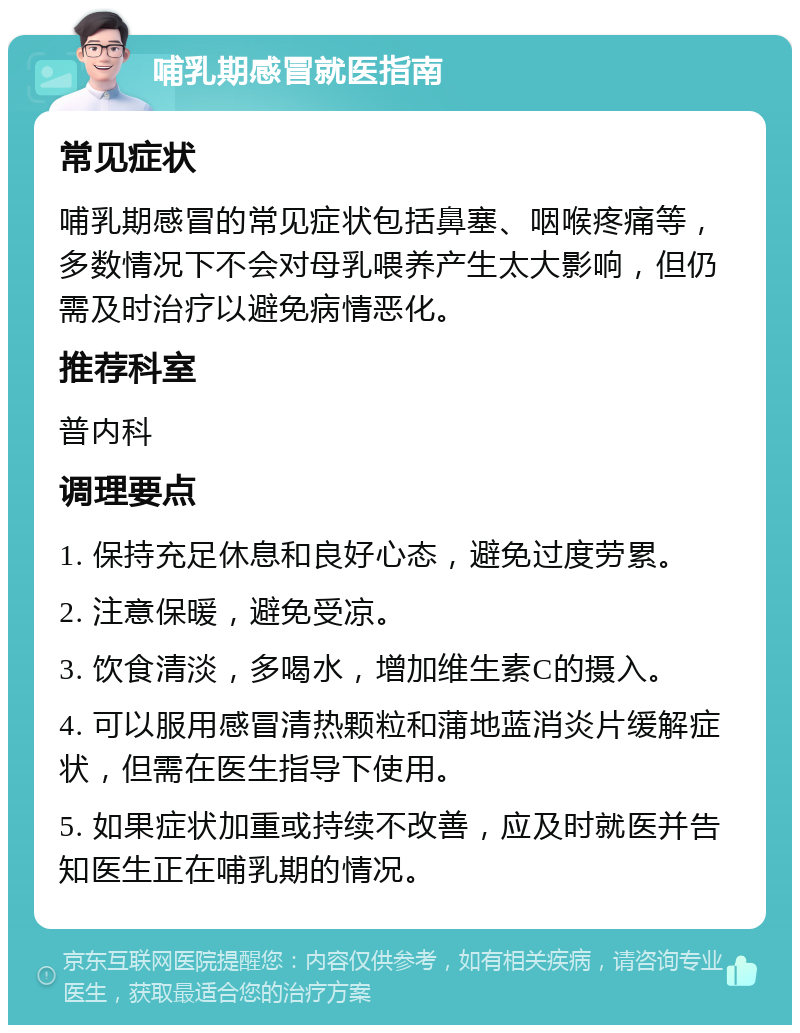 哺乳期感冒就医指南 常见症状 哺乳期感冒的常见症状包括鼻塞、咽喉疼痛等，多数情况下不会对母乳喂养产生太大影响，但仍需及时治疗以避免病情恶化。 推荐科室 普内科 调理要点 1. 保持充足休息和良好心态，避免过度劳累。 2. 注意保暖，避免受凉。 3. 饮食清淡，多喝水，增加维生素C的摄入。 4. 可以服用感冒清热颗粒和蒲地蓝消炎片缓解症状，但需在医生指导下使用。 5. 如果症状加重或持续不改善，应及时就医并告知医生正在哺乳期的情况。