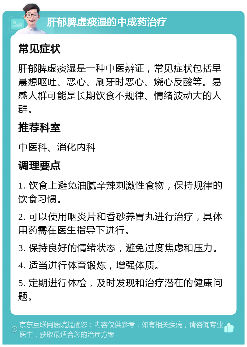 肝郁脾虚痰湿的中成药治疗 常见症状 肝郁脾虚痰湿是一种中医辨证，常见症状包括早晨想呕吐、恶心、刷牙时恶心、烧心反酸等。易感人群可能是长期饮食不规律、情绪波动大的人群。 推荐科室 中医科、消化内科 调理要点 1. 饮食上避免油腻辛辣刺激性食物，保持规律的饮食习惯。 2. 可以使用咽炎片和香砂养胃丸进行治疗，具体用药需在医生指导下进行。 3. 保持良好的情绪状态，避免过度焦虑和压力。 4. 适当进行体育锻炼，增强体质。 5. 定期进行体检，及时发现和治疗潜在的健康问题。