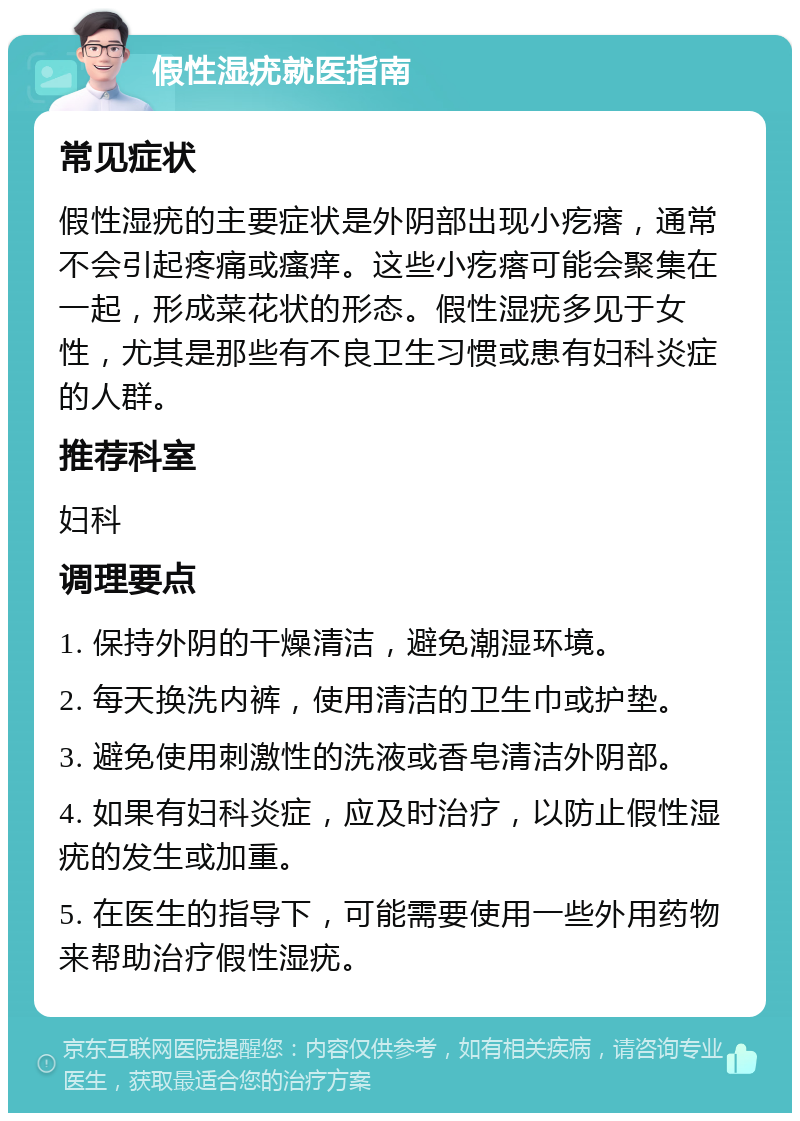 假性湿疣就医指南 常见症状 假性湿疣的主要症状是外阴部出现小疙瘩，通常不会引起疼痛或瘙痒。这些小疙瘩可能会聚集在一起，形成菜花状的形态。假性湿疣多见于女性，尤其是那些有不良卫生习惯或患有妇科炎症的人群。 推荐科室 妇科 调理要点 1. 保持外阴的干燥清洁，避免潮湿环境。 2. 每天换洗内裤，使用清洁的卫生巾或护垫。 3. 避免使用刺激性的洗液或香皂清洁外阴部。 4. 如果有妇科炎症，应及时治疗，以防止假性湿疣的发生或加重。 5. 在医生的指导下，可能需要使用一些外用药物来帮助治疗假性湿疣。