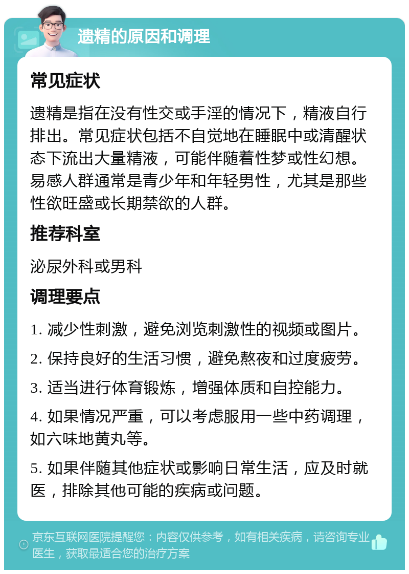 遗精的原因和调理 常见症状 遗精是指在没有性交或手淫的情况下，精液自行排出。常见症状包括不自觉地在睡眠中或清醒状态下流出大量精液，可能伴随着性梦或性幻想。易感人群通常是青少年和年轻男性，尤其是那些性欲旺盛或长期禁欲的人群。 推荐科室 泌尿外科或男科 调理要点 1. 减少性刺激，避免浏览刺激性的视频或图片。 2. 保持良好的生活习惯，避免熬夜和过度疲劳。 3. 适当进行体育锻炼，增强体质和自控能力。 4. 如果情况严重，可以考虑服用一些中药调理，如六味地黄丸等。 5. 如果伴随其他症状或影响日常生活，应及时就医，排除其他可能的疾病或问题。