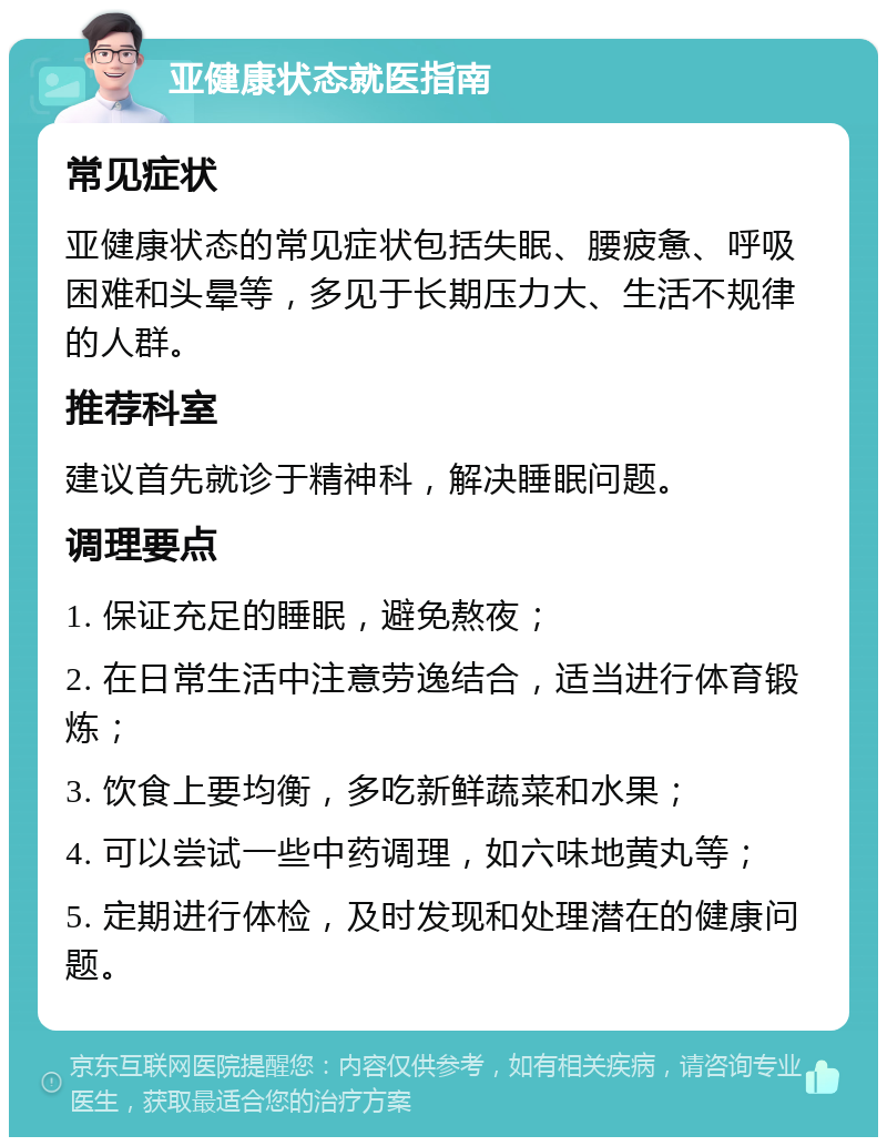 亚健康状态就医指南 常见症状 亚健康状态的常见症状包括失眠、腰疲惫、呼吸困难和头晕等，多见于长期压力大、生活不规律的人群。 推荐科室 建议首先就诊于精神科，解决睡眠问题。 调理要点 1. 保证充足的睡眠，避免熬夜； 2. 在日常生活中注意劳逸结合，适当进行体育锻炼； 3. 饮食上要均衡，多吃新鲜蔬菜和水果； 4. 可以尝试一些中药调理，如六味地黄丸等； 5. 定期进行体检，及时发现和处理潜在的健康问题。