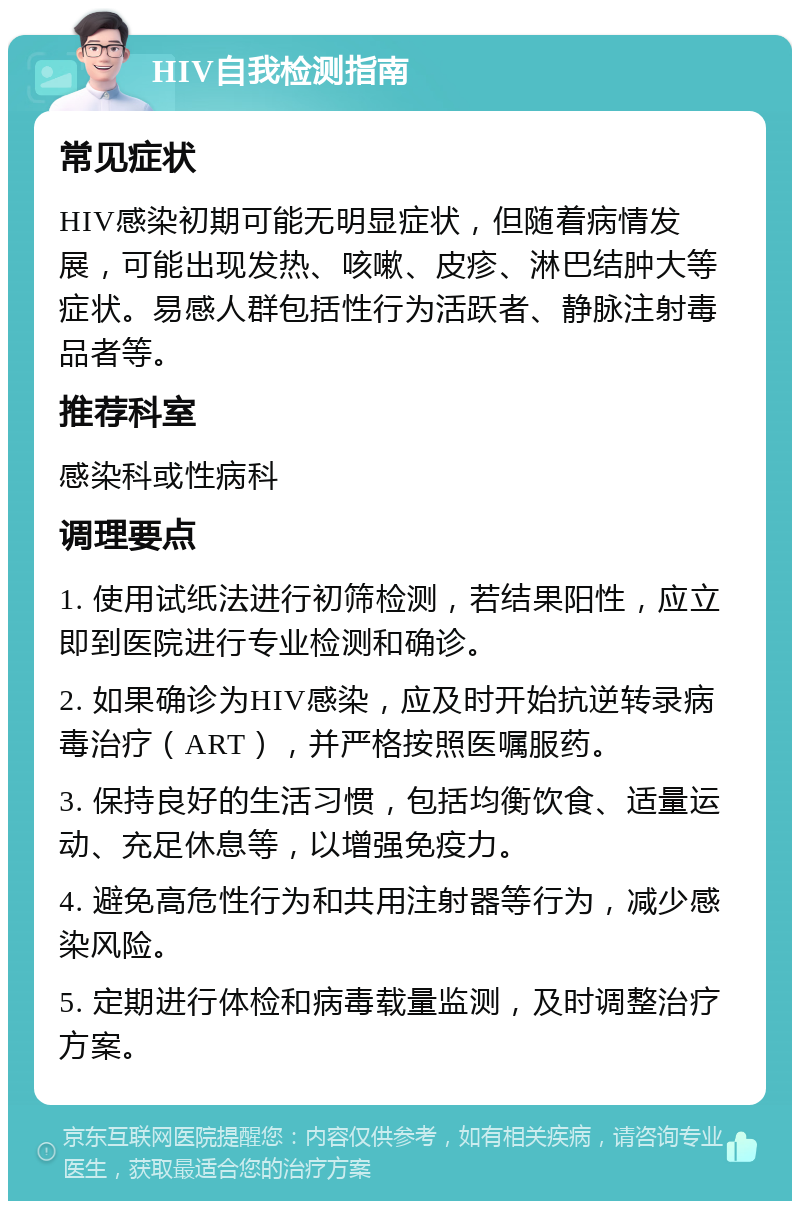 HIV自我检测指南 常见症状 HIV感染初期可能无明显症状，但随着病情发展，可能出现发热、咳嗽、皮疹、淋巴结肿大等症状。易感人群包括性行为活跃者、静脉注射毒品者等。 推荐科室 感染科或性病科 调理要点 1. 使用试纸法进行初筛检测，若结果阳性，应立即到医院进行专业检测和确诊。 2. 如果确诊为HIV感染，应及时开始抗逆转录病毒治疗（ART），并严格按照医嘱服药。 3. 保持良好的生活习惯，包括均衡饮食、适量运动、充足休息等，以增强免疫力。 4. 避免高危性行为和共用注射器等行为，减少感染风险。 5. 定期进行体检和病毒载量监测，及时调整治疗方案。