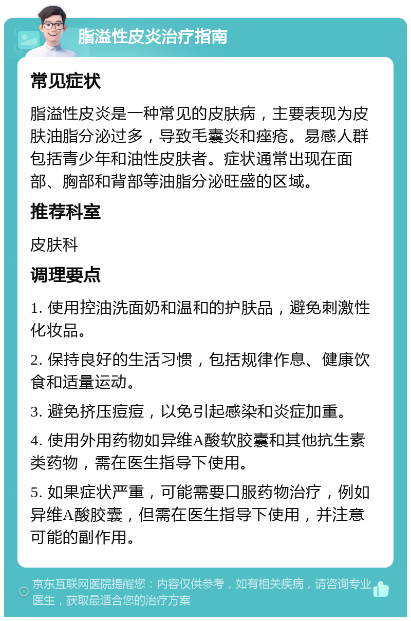 脂溢性皮炎治疗指南 常见症状 脂溢性皮炎是一种常见的皮肤病，主要表现为皮肤油脂分泌过多，导致毛囊炎和痤疮。易感人群包括青少年和油性皮肤者。症状通常出现在面部、胸部和背部等油脂分泌旺盛的区域。 推荐科室 皮肤科 调理要点 1. 使用控油洗面奶和温和的护肤品，避免刺激性化妆品。 2. 保持良好的生活习惯，包括规律作息、健康饮食和适量运动。 3. 避免挤压痘痘，以免引起感染和炎症加重。 4. 使用外用药物如异维A酸软胶囊和其他抗生素类药物，需在医生指导下使用。 5. 如果症状严重，可能需要口服药物治疗，例如异维A酸胶囊，但需在医生指导下使用，并注意可能的副作用。