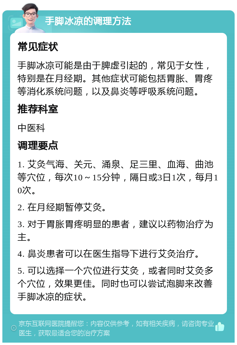 手脚冰凉的调理方法 常见症状 手脚冰凉可能是由于脾虚引起的，常见于女性，特别是在月经期。其他症状可能包括胃胀、胃疼等消化系统问题，以及鼻炎等呼吸系统问题。 推荐科室 中医科 调理要点 1. 艾灸气海、关元、涌泉、足三里、血海、曲池等穴位，每次10～15分钟，隔日或3日1次，每月10次。 2. 在月经期暂停艾灸。 3. 对于胃胀胃疼明显的患者，建议以药物治疗为主。 4. 鼻炎患者可以在医生指导下进行艾灸治疗。 5. 可以选择一个穴位进行艾灸，或者同时艾灸多个穴位，效果更佳。同时也可以尝试泡脚来改善手脚冰凉的症状。