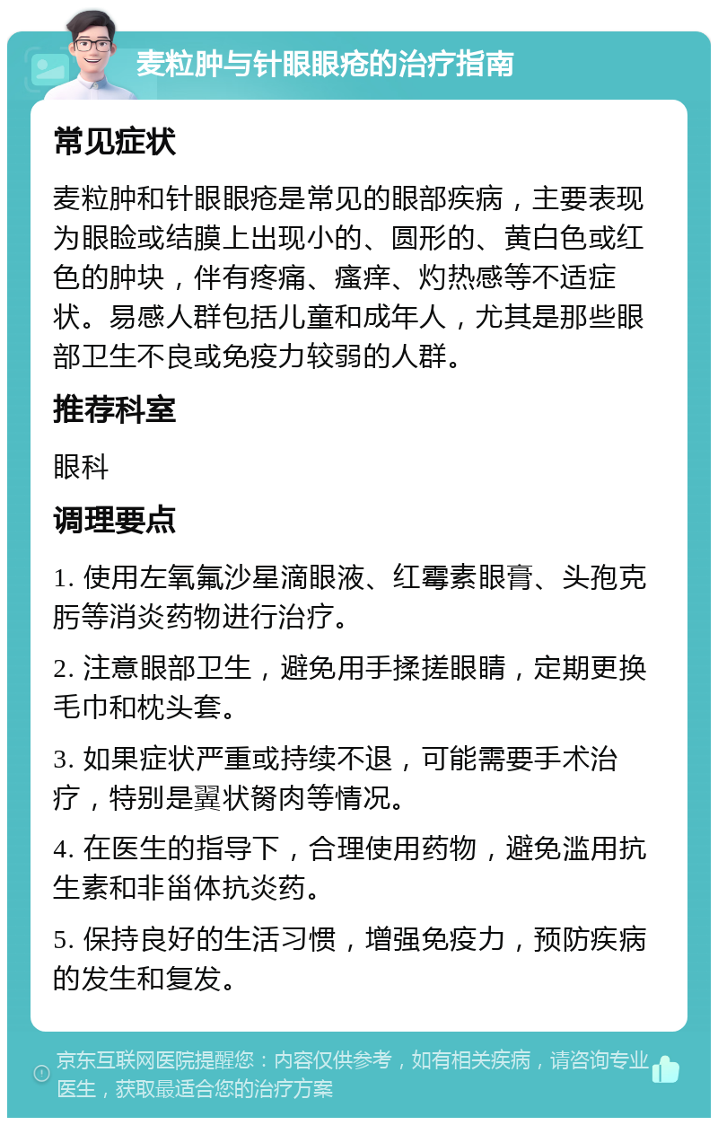 麦粒肿与针眼眼疮的治疗指南 常见症状 麦粒肿和针眼眼疮是常见的眼部疾病，主要表现为眼睑或结膜上出现小的、圆形的、黄白色或红色的肿块，伴有疼痛、瘙痒、灼热感等不适症状。易感人群包括儿童和成年人，尤其是那些眼部卫生不良或免疫力较弱的人群。 推荐科室 眼科 调理要点 1. 使用左氧氟沙星滴眼液、红霉素眼膏、头孢克肟等消炎药物进行治疗。 2. 注意眼部卫生，避免用手揉搓眼睛，定期更换毛巾和枕头套。 3. 如果症状严重或持续不退，可能需要手术治疗，特别是翼状胬肉等情况。 4. 在医生的指导下，合理使用药物，避免滥用抗生素和非甾体抗炎药。 5. 保持良好的生活习惯，增强免疫力，预防疾病的发生和复发。