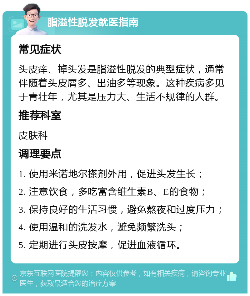 脂溢性脱发就医指南 常见症状 头皮痒、掉头发是脂溢性脱发的典型症状，通常伴随着头皮屑多、出油多等现象。这种疾病多见于青壮年，尤其是压力大、生活不规律的人群。 推荐科室 皮肤科 调理要点 1. 使用米诺地尔搽剂外用，促进头发生长； 2. 注意饮食，多吃富含维生素B、E的食物； 3. 保持良好的生活习惯，避免熬夜和过度压力； 4. 使用温和的洗发水，避免频繁洗头； 5. 定期进行头皮按摩，促进血液循环。