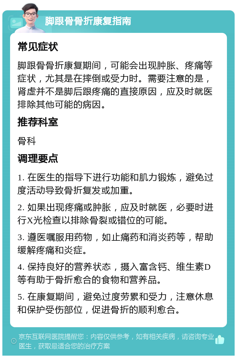 脚跟骨骨折康复指南 常见症状 脚跟骨骨折康复期间，可能会出现肿胀、疼痛等症状，尤其是在摔倒或受力时。需要注意的是，肾虚并不是脚后跟疼痛的直接原因，应及时就医排除其他可能的病因。 推荐科室 骨科 调理要点 1. 在医生的指导下进行功能和肌力锻炼，避免过度活动导致骨折复发或加重。 2. 如果出现疼痛或肿胀，应及时就医，必要时进行X光检查以排除骨裂或错位的可能。 3. 遵医嘱服用药物，如止痛药和消炎药等，帮助缓解疼痛和炎症。 4. 保持良好的营养状态，摄入富含钙、维生素D等有助于骨折愈合的食物和营养品。 5. 在康复期间，避免过度劳累和受力，注意休息和保护受伤部位，促进骨折的顺利愈合。