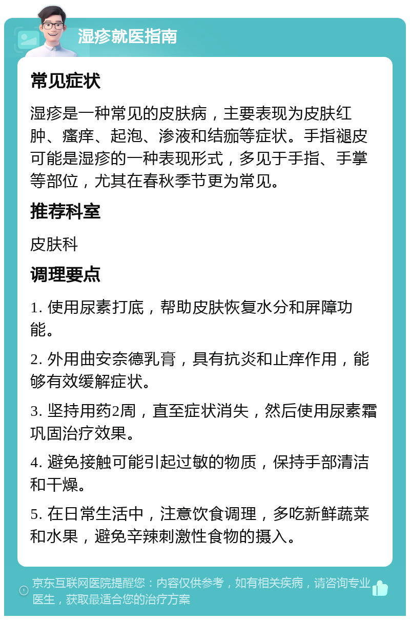 湿疹就医指南 常见症状 湿疹是一种常见的皮肤病，主要表现为皮肤红肿、瘙痒、起泡、渗液和结痂等症状。手指褪皮可能是湿疹的一种表现形式，多见于手指、手掌等部位，尤其在春秋季节更为常见。 推荐科室 皮肤科 调理要点 1. 使用尿素打底，帮助皮肤恢复水分和屏障功能。 2. 外用曲安奈德乳膏，具有抗炎和止痒作用，能够有效缓解症状。 3. 坚持用药2周，直至症状消失，然后使用尿素霜巩固治疗效果。 4. 避免接触可能引起过敏的物质，保持手部清洁和干燥。 5. 在日常生活中，注意饮食调理，多吃新鲜蔬菜和水果，避免辛辣刺激性食物的摄入。